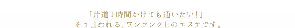「片道1時間かけても通いたい！」そう言われる、ワンランク上のエステです。