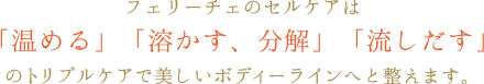 フェリーチェのセルケアは「温める」「溶かす、分解」「流しだす」のトリプルケアで美しいボディーラインへと整えます。