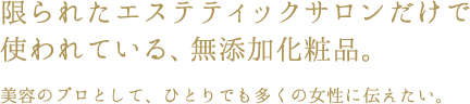 限られたエステティックサロンだけで使われている、無添加化粧品。美容のプロとして、ひとりでも多くの女性にも伝えたい。