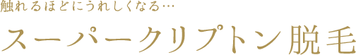 触れるほどにうれしくなる…　スーパークリプトン脱毛