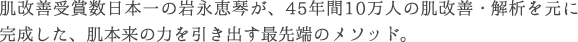 肌改善受賞数日本一の岩永恵琴が、45年間10万人の肌改善・解析を元に完成した、肌本来の力を引き出す最先端のメソッド。