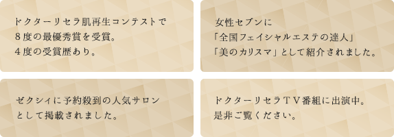 ドクターリセラ肌再生コンテストで４度の最優秀賞を受賞。　６度の受賞歴あり。　女性セブンに「全国フェイシャルエステの達人」「美のカリスマ」として紹介されました。　ゼクシィに予約殺到の人気サロンとして掲載されました。　ドクターリセラＴＶ番組に出演中。是非ご覧ください。