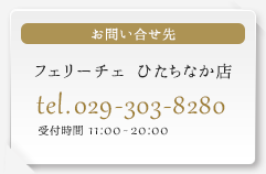 お問い合せ先 フェリーチェひたちなか店 tel.029-303-8280　受付時間　11:00～20:00