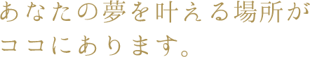 あなたの夢を叶える場所がココにあります。