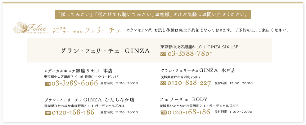 「試してみたい」「話だけでも聴いてみたい」お客様、ぜひお気軽にお問い合せください。カウンセリング、お試し体験は完全予約制となっております。フリーダイヤル受付時間12:00～22:00　水戸店0120-828-227　ひたちなか本店0120-168-186　ひたちなかボディサロン店0120-168-186　銀座店03-3289-6066