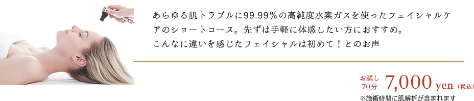 あらゆる肌トラブルに99.99％の高純度水素ガスを使ったフェイシャルケアのショートコース。先ずは手軽に体感したい方におすすめ。
			こんなに違いを感じたフェイシャルは初めて！とのお声　お試し70分 12,000円（税込）