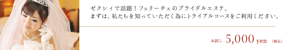 ゼクシィで話題！フェリーチェのブライダルエステ。まずは、私たちを知っていただく為にトライアルコースをご利用ください。　お試し5,000円（税込）