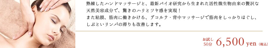 熟練したハンドマッサージと、最新バイオ研究から生まれた活性微生物由来の贅沢な天然美容成分で、驚きのハリとツヤ感を実現！
			また粘膜、筋肉に働きかける、デコルテ・背中マッサージで筋肉をしっかりほぐし、しぶといリンパの滞りも改善します。　お試し50分 10,000円（税込）